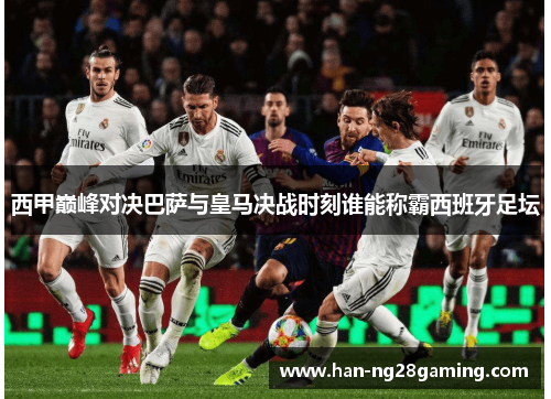 西甲巅峰对决巴萨与皇马决战时刻谁能称霸西班牙足坛