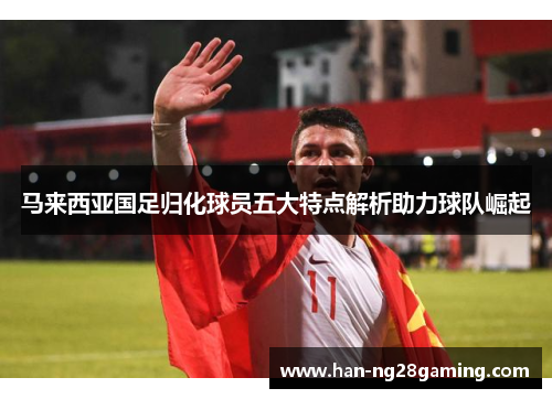 马来西亚国足归化球员五大特点解析助力球队崛起