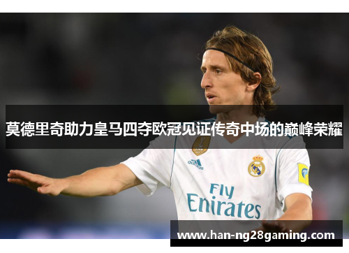 莫德里奇助力皇马四夺欧冠见证传奇中场的巅峰荣耀