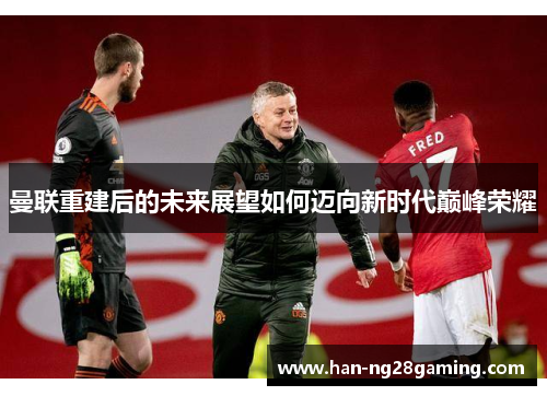 曼联重建后的未来展望如何迈向新时代巅峰荣耀 曼联重建后的未来展望如何迈向新时代巅峰荣耀