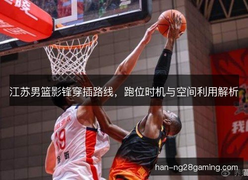 江苏男篮影锋穿插路线，跑位时机与空间利用解析